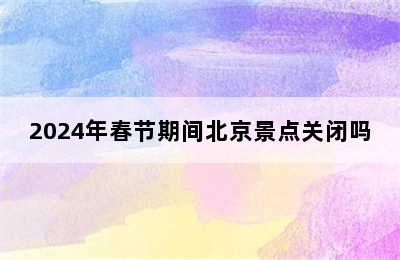 2024年春节期间北京景点关闭吗