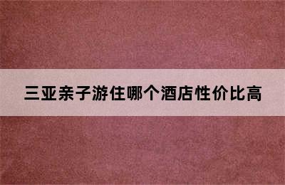 三亚亲子游住哪个酒店性价比高