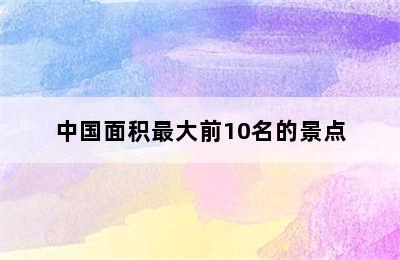 中国面积最大前10名的景点