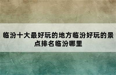 临汾十大最好玩的地方临汾好玩的景点排名临汾哪里