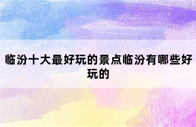 临汾十大最好玩的景点临汾有哪些好玩的