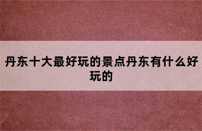 丹东十大最好玩的景点丹东有什么好玩的