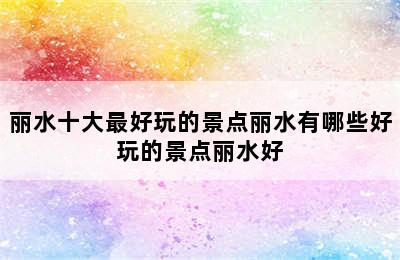 丽水十大最好玩的景点丽水有哪些好玩的景点丽水好