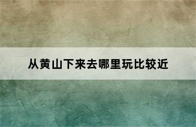 从黄山下来去哪里玩比较近