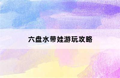 六盘水带娃游玩攻略