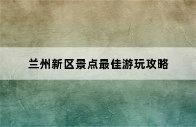 兰州新区景点最佳游玩攻略