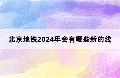 北京地铁2024年会有哪些新的线