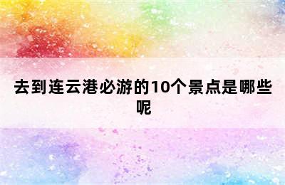 去到连云港必游的10个景点是哪些呢