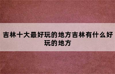 吉林十大最好玩的地方吉林有什么好玩的地方