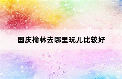 国庆榆林去哪里玩儿比较好