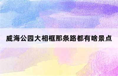 威海公园大相框那条路都有啥景点