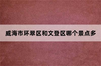 威海市环翠区和文登区哪个景点多