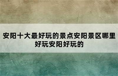 安阳十大最好玩的景点安阳景区哪里好玩安阳好玩的