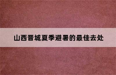 山西晋城夏季避暑的最佳去处