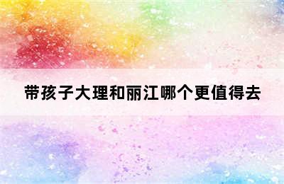 带孩子大理和丽江哪个更值得去