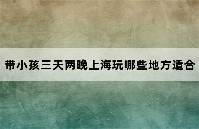 带小孩三天两晚上海玩哪些地方适合