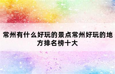 常州有什么好玩的景点常州好玩的地方排名榜十大