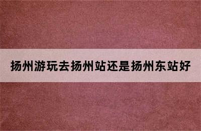 扬州游玩去扬州站还是扬州东站好