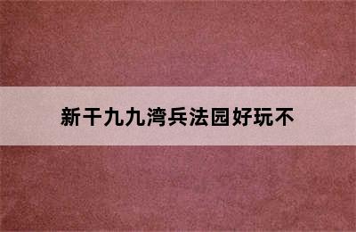 新干九九湾兵法园好玩不