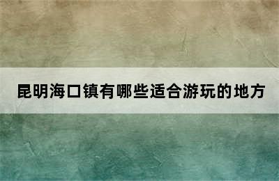 昆明海口镇有哪些适合游玩的地方