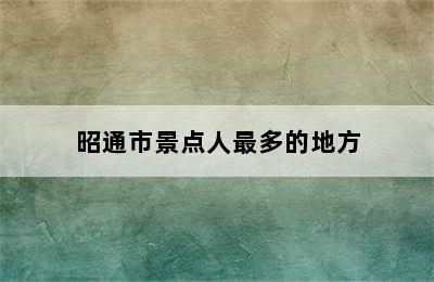 昭通市景点人最多的地方