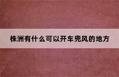 株洲有什么可以开车兜风的地方