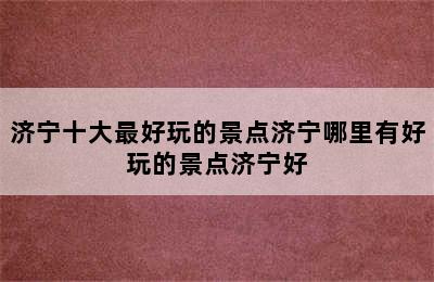 济宁十大最好玩的景点济宁哪里有好玩的景点济宁好