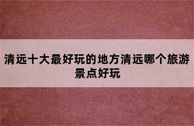 清远十大最好玩的地方清远哪个旅游景点好玩