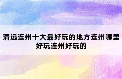 清远连州十大最好玩的地方连州哪里好玩连州好玩的