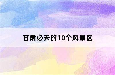 甘肃必去的10个风景区