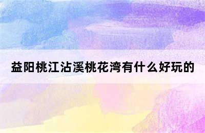 益阳桃江沾溪桃花湾有什么好玩的