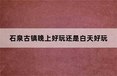 石泉古镇晚上好玩还是白天好玩