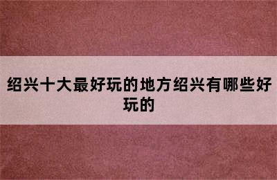 绍兴十大最好玩的地方绍兴有哪些好玩的