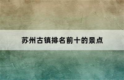 苏州古镇排名前十的景点