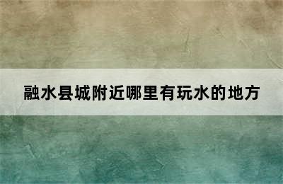 融水县城附近哪里有玩水的地方