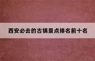 西安必去的古镇景点排名前十名