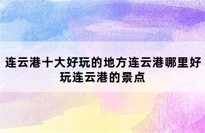 连云港十大好玩的地方连云港哪里好玩连云港的景点