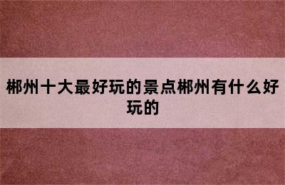 郴州十大最好玩的景点郴州有什么好玩的