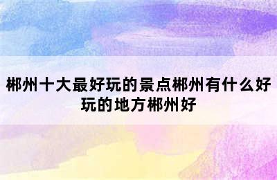 郴州十大最好玩的景点郴州有什么好玩的地方郴州好