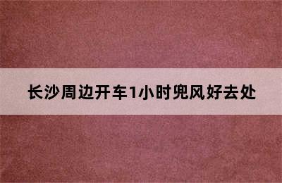 长沙周边开车1小时兜风好去处