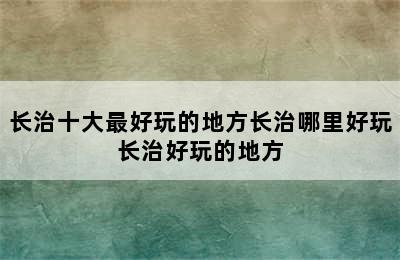 长治十大最好玩的地方长治哪里好玩长治好玩的地方