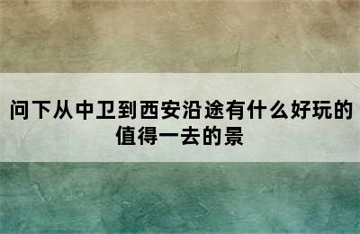 问下从中卫到西安沿途有什么好玩的值得一去的景