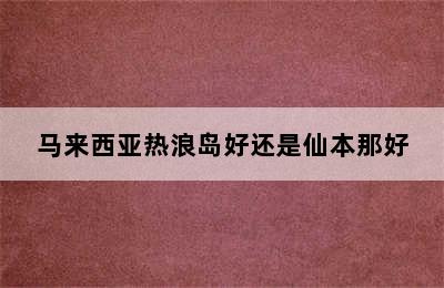 马来西亚热浪岛好还是仙本那好