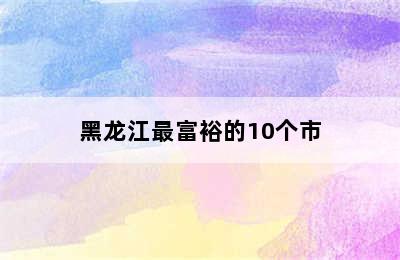 黑龙江最富裕的10个市